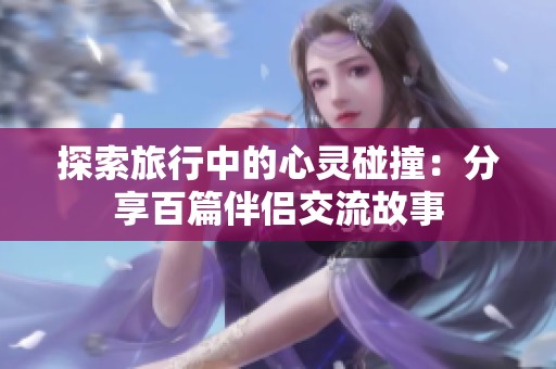 探索旅行中的心灵碰撞：分享百篇伴侣交流故事