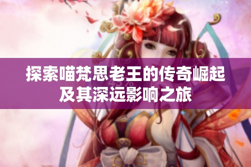 探索喵梵思老王的传奇崛起及其深远影响之旅
