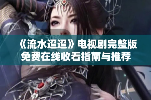 《流水迢迢》电视剧完整版免费在线收看指南与推荐