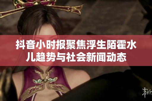 抖音小时报聚焦浮生陌霍水儿趋势与社会新闻动态