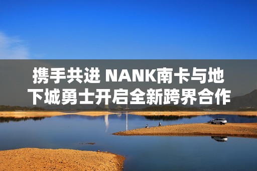 携手共进 NANK南卡与地下城勇士开启全新跨界合作之旅