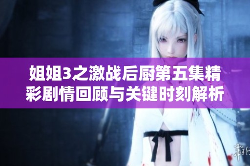 姐姐3之激战后厨第五集精彩剧情回顾与关键时刻解析