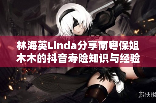林海英Linda分享南粤保姐木木的抖音寿险知识与经验