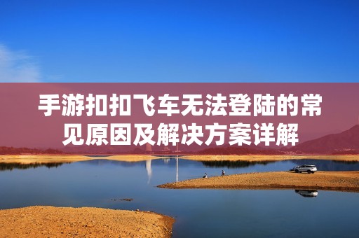 手游扣扣飞车无法登陆的常见原因及解决方案详解