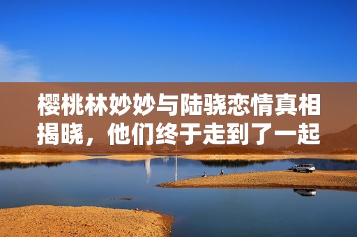 樱桃林妙妙与陆骁恋情真相揭晓，他们终于走到了一起吗