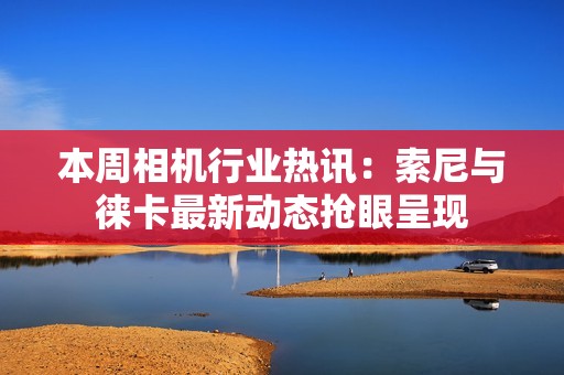 本周相机行业热讯：索尼与徕卡最新动态抢眼呈现