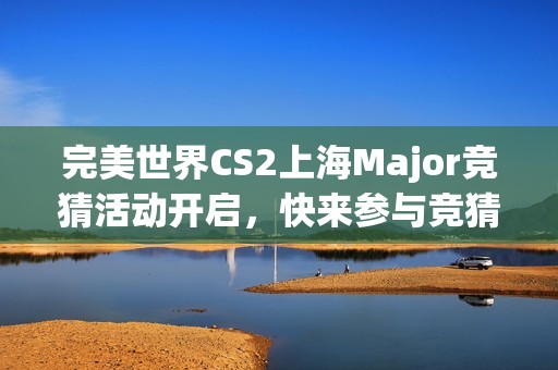 完美世界CS2上海Major竞猜活动开启，快来参与竞猜赢大奖！