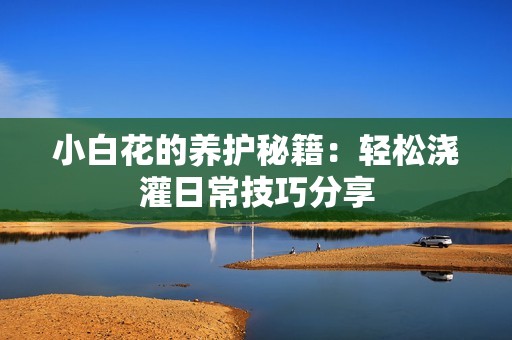 小白花的养护秘籍：轻松浇灌日常技巧分享