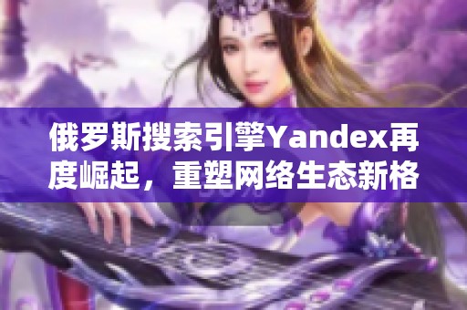 俄罗斯搜索引擎Yandex再度崛起，重塑网络生态新格局