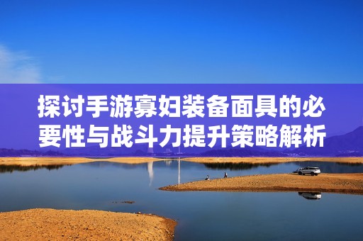 探讨手游寡妇装备面具的必要性与战斗力提升策略解析