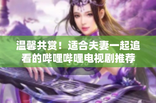 温馨共赏！适合夫妻一起追看的哔哩哔哩电视剧推荐