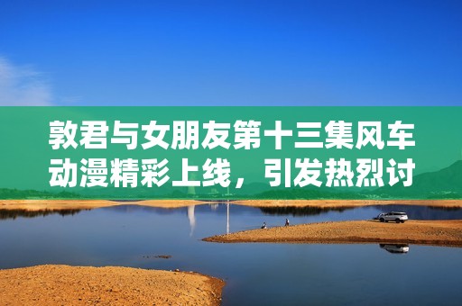 敦君与女朋友第十三集风车动漫精彩上线，引发热烈讨论