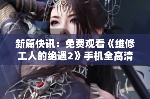新篇快讯：免费观看《维修工人的绝遇2》手机全高清播放方式揭秘
