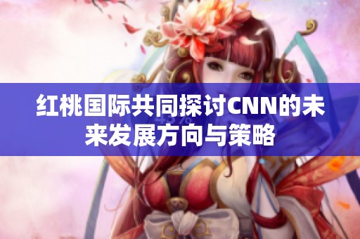 红桃国际共同探讨CNN的未来发展方向与策略