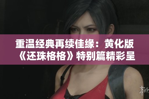 重温经典再续佳缘：黄化版《还珠格格》特别篇精彩呈现