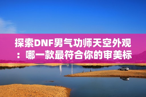 探索DNF男气功师天空外观：哪一款最符合你的审美标准？