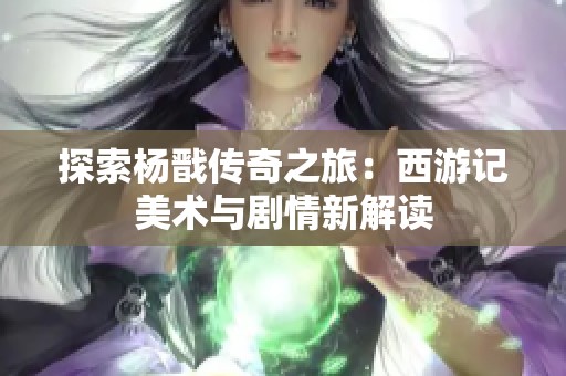 探索杨戬传奇之旅：西游记美术与剧情新解读