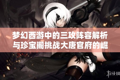 梦幻西游中的三攻阵容解析与珍宝阁挑战大唐官府的崛起之路
