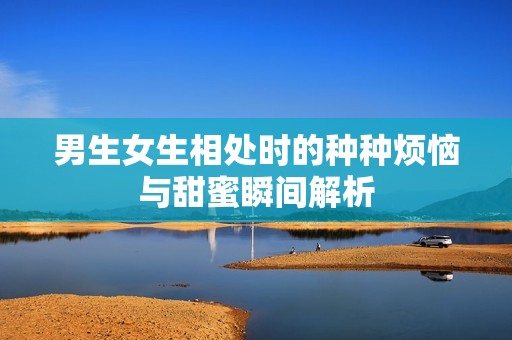 男生女生相处时的种种烦恼与甜蜜瞬间解析