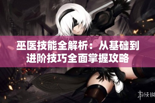 巫医技能全解析：从基础到进阶技巧全面掌握攻略