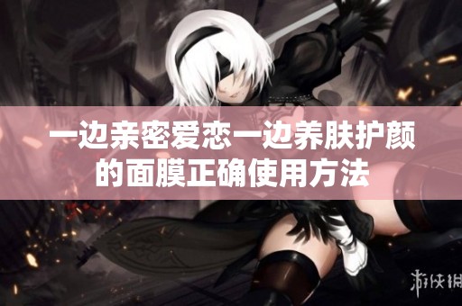 一边亲密爱恋一边养肤护颜的面膜正确使用方法