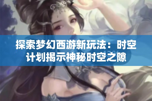 探索梦幻西游新玩法：时空计划揭示神秘时空之隙