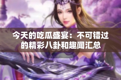今天的吃瓜盛宴：不可错过的精彩八卦和趣闻汇总