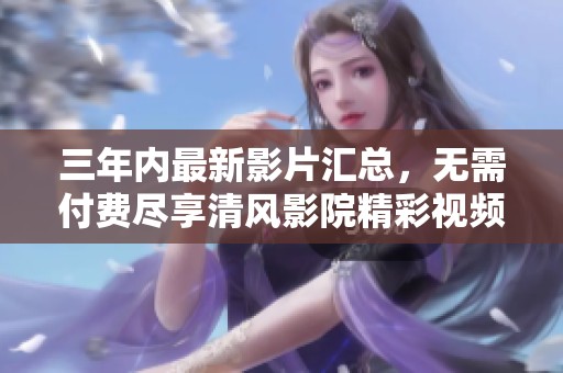 三年内最新影片汇总，无需付费尽享清风影院精彩视频