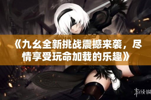 《九幺全新挑战震撼来袭，尽情享受玩命加载的乐趣》