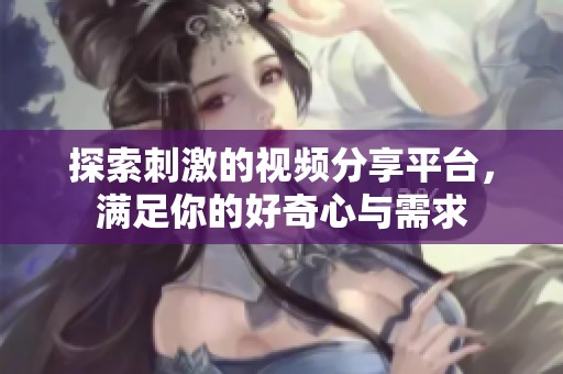 探索刺激的视频分享平台，满足你的好奇心与需求