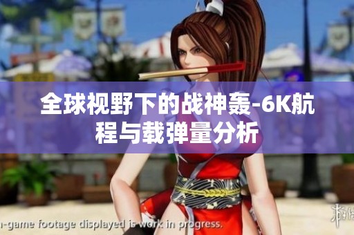 全球视野下的战神轰-6K航程与载弹量分析