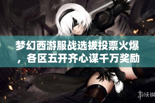 梦幻西游服战选拔投票火爆，各区五开齐心谋千万奖励