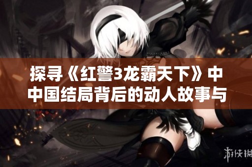 探寻《红警3龙霸天下》中中国结局背后的动人故事与战争真相