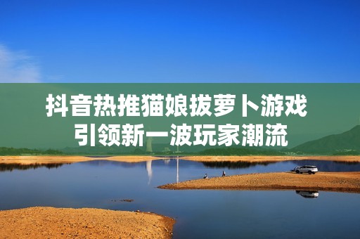 抖音热推猫娘拔萝卜游戏 引领新一波玩家潮流