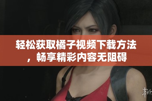 轻松获取橘子视频下载方法，畅享精彩内容无阻碍