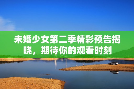 未婚少女第二季精彩预告揭晓，期待你的观看时刻