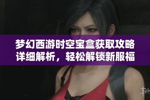 梦幻西游时空宝盒获取攻略详细解析，轻松解锁新服福利