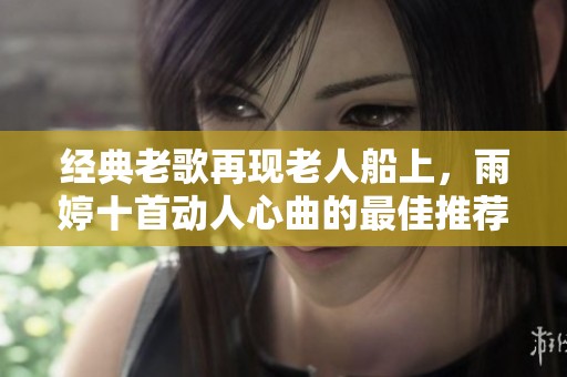 经典老歌再现老人船上，雨婷十首动人心曲的最佳推荐
