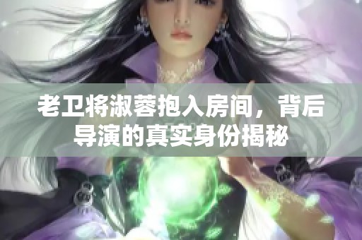 老卫将淑蓉抱入房间，背后导演的真实身份揭秘
