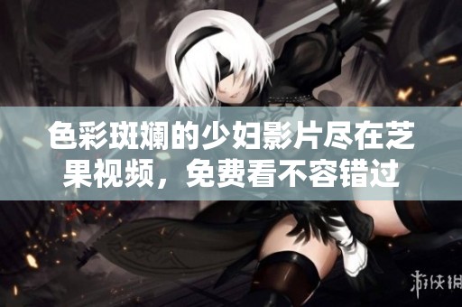 色彩斑斓的少妇影片尽在芝果视频，免费看不容错过