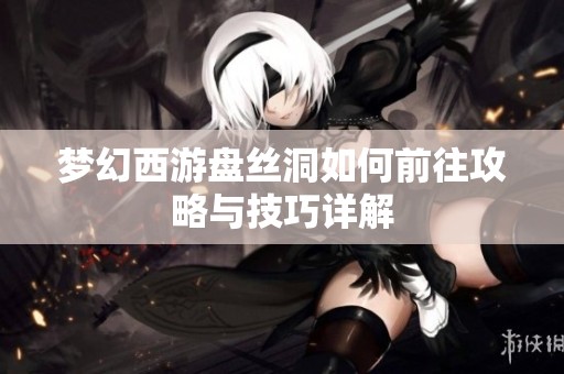 梦幻西游盘丝洞如何前往攻略与技巧详解