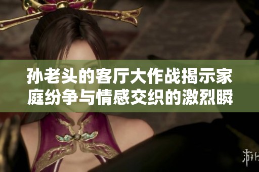 孙老头的客厅大作战揭示家庭纷争与情感交织的激烈瞬间