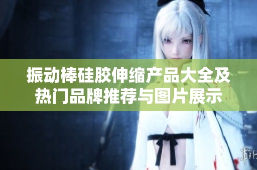 振动棒硅胶伸缩产品大全及热门品牌推荐与图片展示
