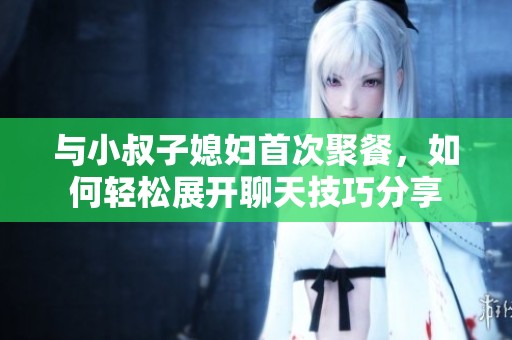 与小叔子媳妇首次聚餐，如何轻松展开聊天技巧分享