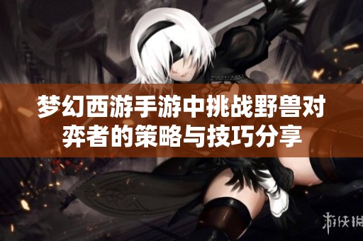 梦幻西游手游中挑战野兽对弈者的策略与技巧分享