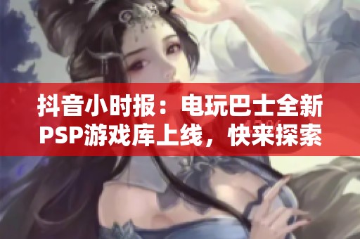 抖音小时报：电玩巴士全新PSP游戏库上线，快来探索吧！