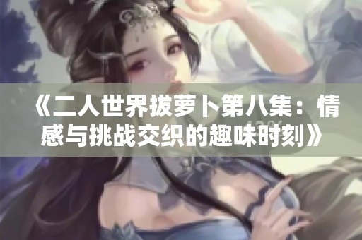 《二人世界拔萝卜第八集：情感与挑战交织的趣味时刻》