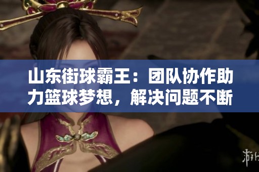 山东街球霸王：团队协作助力篮球梦想，解决问题不断前行！