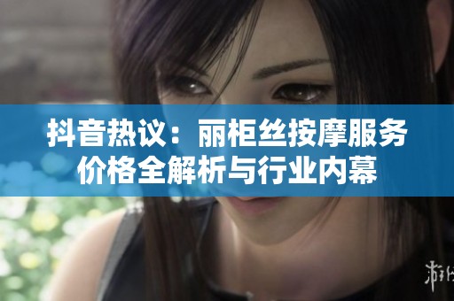 抖音热议：丽柜丝按摩服务价格全解析与行业内幕