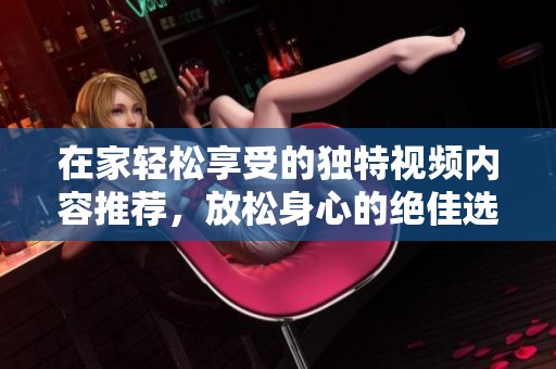 在家轻松享受的独特视频内容推荐，放松身心的绝佳选择
